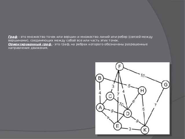 Граф - это множество точек или вершин и множество линий или ребер (связей между  вершинами), соединяющих между собой все или часть этих точек.  Ориентированный граф - это граф, на ребрах которого обозначены разрешенные  направления движения.   