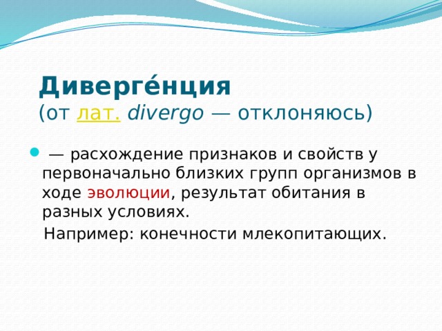 Диверге́нция    (от лат.   divergo  — отклоняюсь)  — расхождение признаков и свойств у первоначально близких групп организмов в ходе  эволюции , результат обитания в разных условиях.  Например: конечности млекопитающих. 