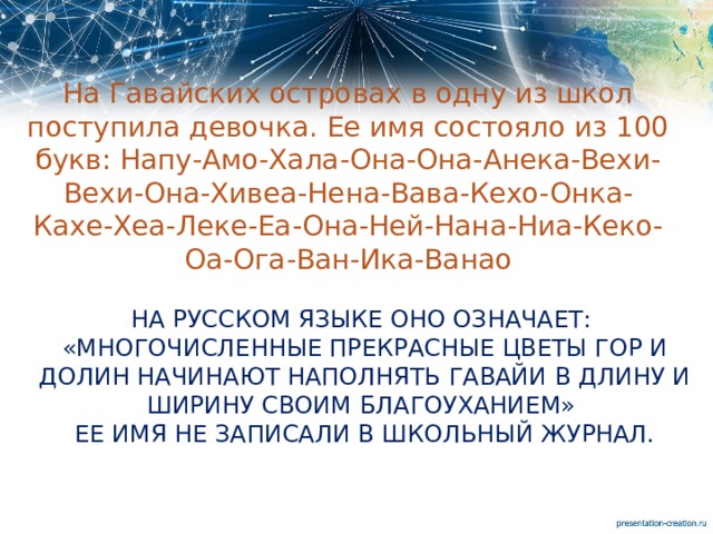 На Гавайских островах в одну из школ поступила девочка. Ее имя состояло из 100 букв: Напу-Амо-Хала-Она-Она-Анека-Вехи-Вехи-Она-Хивеа-Нена-Вава-Кехо-Онка-Кахе-Хеа-Леке-Еа-Она-Ней-Нана-Ниа-Кеко-Оа-Ога-Ван-Ика-Ванао На русском языке оно означает:  «Многочисленные прекрасные цветы гор и долин начинают наполнять Гавайи в длину и ширину своим благоуханием»  Ее имя не записали в школьный журнал.   