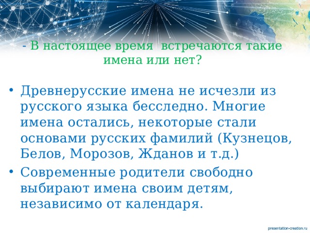 - В настоящее время встречаются такие имена или нет? Древнерусские имена не исчезли из русского языка бесследно. Многие имена остались, некоторые стали основами русских фамилий (Кузнецов, Белов, Морозов, Жданов и т.д.) Современные родители свободно выбирают имена своим детям, независимо от календаря.    