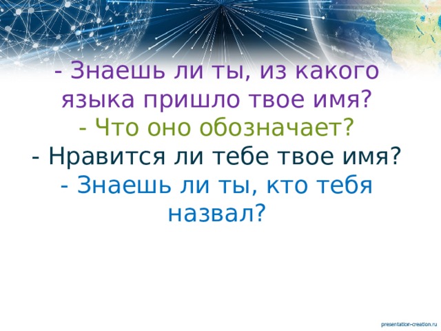 - Знаешь ли ты, из какого языка пришло твое имя?  - Что оно обозначает?  - Нравится ли тебе твое имя?  - Знаешь ли ты, кто тебя назвал?   