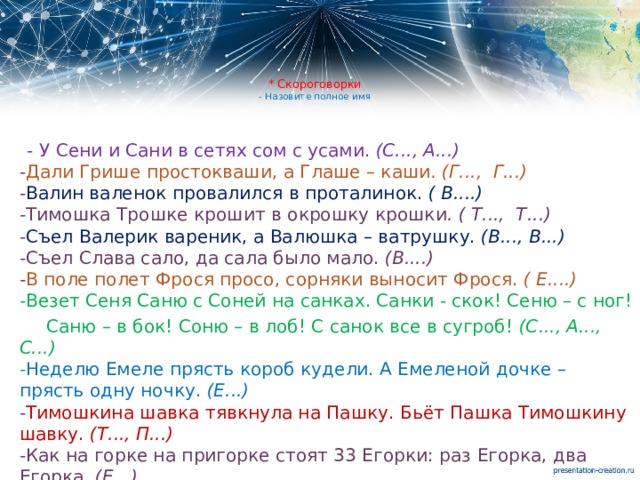 * Скороговорки  - Назовите полное имя  - У Сени и Сани в сетях сом с усами.  (С..., А...)   - Дали Грише простокваши, а Глаше – каши . (Г..., Г...)  - Валин валенок провалился в проталинок.  ( В....)  - Тимошка Трошке крошит в окрошку крошки . ( Т..., Т...)  - Съел Валерик вареник, а Валюшка – ватрушку.  (В..., В...)  - Съел Слава сало, да сала было мало.  (В....)  - В поле полет Фрося просо, сорняки выносит Фрося.  ( Е....)  - Везет Сеня Саню с Соней на санках. Санки - скок! Сеню – с ног!  Саню – в бок! Соню – в лоб! С санок все в сугроб!  (С..., А..., С...)  - Неделю Емеле прясть короб кудели. А Емеленой дочке – прясть одну ночку.  (Е...)  - Тимошкина шавка тявкнула на Пашку. Бьёт Пашка Тимошкину шавку.  (Т..., П...)  - Как на горке на пригорке стоят 33 Егорки: раз Егорка, два Егорка   (Е...) 