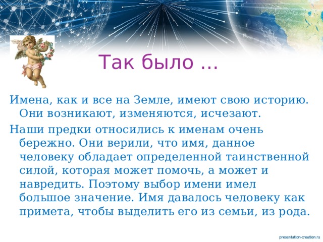 Так было ... Имена, как и все на Земле, имеют свою историю. Они возникают, изменяются, исчезают. Наши предки относились к именам очень бережно. Они верили, что имя, данное человеку обладает определенной таинственной силой, которая может помочь, а может и навредить. Поэтому выбор имени имел большое значение. Имя давалось человеку как примета, чтобы выделить его из семьи, из рода. 