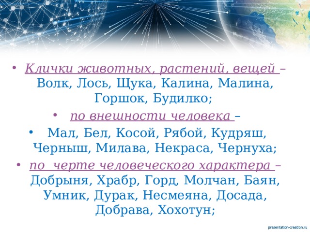 Клички животных, растений, вещей – Волк, Лось, Щука, Калина, Малина, Горшок, Будилко; по внешности человека –  Мал, Бел, Косой, Рябой, Кудряш, Черныш, Милава, Некраса, Чернуха; по черте человеческого характера – Добрыня, Храбр, Горд, Молчан, Баян, Умник, Дурак, Несмеяна, Досада, Добрава, Хохотун; 