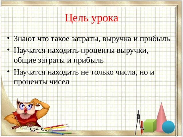 Цель урока Знают что такое затраты, выручка и прибыль Научатся находить проценты выручки, общие затраты и прибыль Научатся находить не только числа, но и проценты чисел 