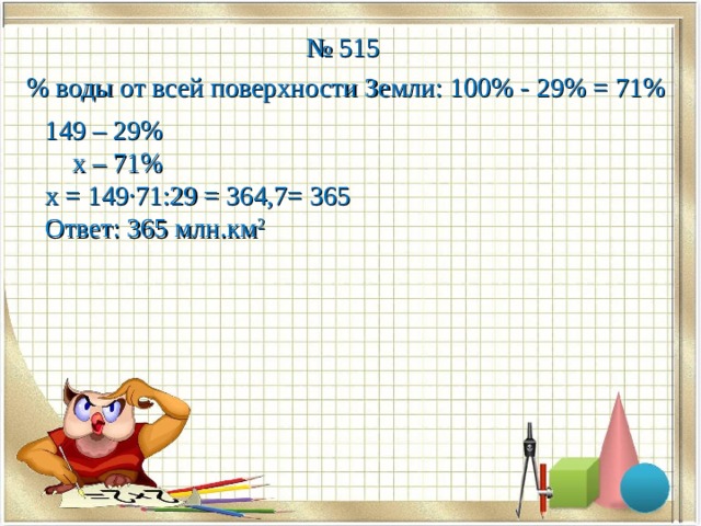 № 515 % воды от всей поверхности Земли: 100% - 29% = 71% 149 – 29%  х – 71% х = 149·71:29 = 364,7= 365 Ответ: 365 млн.км 2  