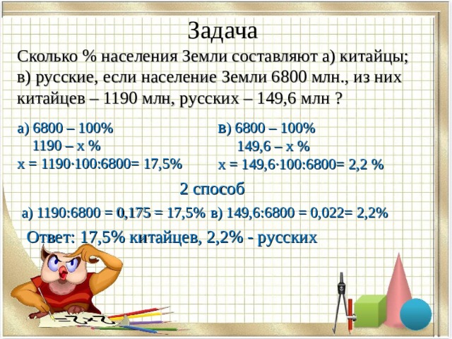 Задача  Сколько % населения Земли составляют а) китайцы; в) русские, если население Земли 6800 млн., из них китайцев – 1190 млн, русских – 149,6 млн ? в ) 6800 – 100%  149,6 – х % х = 149,6·100:6800= 2,2 % а) 6800 – 100%  1190 – х % х = 1190·100:6800= 17,5% 2 способ а) 1190:6800 = 0,175 = 17,5% в) 149,6:6800 = 0,022= 2,2% Ответ: 17,5% китайцев, 2,2% - русских 