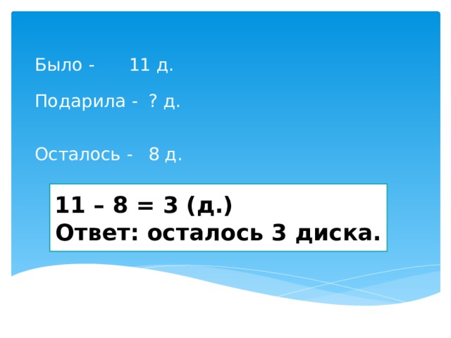 11 д. Было - ? д. Подарила - Осталось - 8 д. 11 – 8 = 3 (д.) Ответ: осталось 3 диска. 