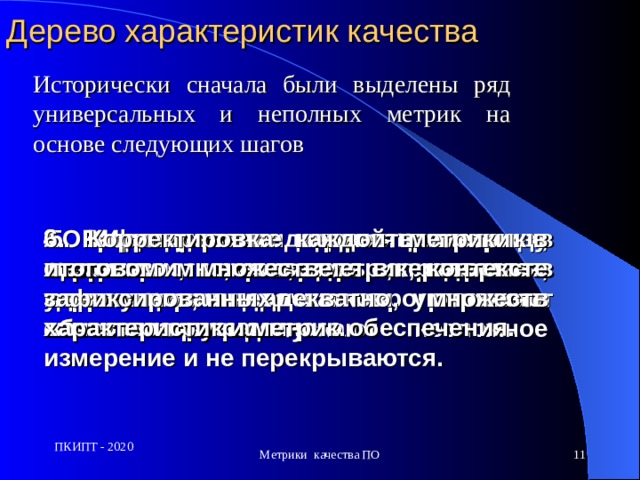 Дерево характеристик качества Исторически сначала были выделены ряд универсальных и неполных метрик на основе следующих шагов  1. Определение  множества характеристик, которые, являясь важными для программного обеспечения, допускают несложное измерение и не перекрываются.   2.  Выделение кандидатов в метрики, которые измеряют степень удовлетворения указанным характеристикам. 3. Исследование характеристик и связанных метрик, для определения корреляции, значимости, степени автоматизируемости. 4. Исследование корреляции между метриками, степени перекрытия, зависимости и недостатков. 5. Рафинирование множества метрик в целом во множество метрик, которые в совокупности адекватно отражают качество программного обеспечения. 6. Корректировка каждой метрики в итоговом множестве в контексте зафиксированных множеств характеристик и метрик.  ПКИПТ - 2020 Метрики качества ПО  