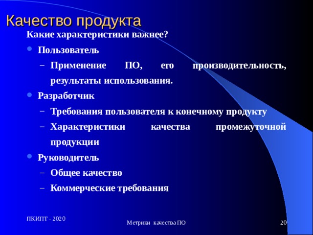 Качество продукта Какие характеристики важнее? Пользователь Применен ие ПО , его производительност ь, результат ы использования. Применен ие ПО , его производительност ь, результат ы использования. Разработчик Требования пользователя к конечному продукту Характеристики качества промежуточной продукции Требования пользователя к конечному продукту Характеристики качества промежуточной продукции Руководитель Общее качество Коммерческие требования Общее качество Коммерческие требования ПКИПТ - 2020 Метрики качества ПО  