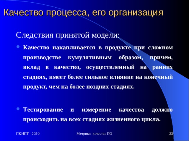 Качество процесса, его организация Следствия принятой модели: К ачество накапливается в продукте при сложном производстве кумулятивным образом, причем, вклад в качество, осуществленный на ранних стадиях, имеет более сильное влияние на конечный продукт, чем на более поздних стадиях.  Т естирование и измерение качества должно происходить на всех стадиях жизненного цикла. ПКИПТ - 2020 Метрики качества ПО  
