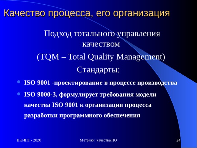 Качество процесса, его организация  П одход тотального управления качеством  (TQM – Total Quality Management)  Стандарты: ISO 9001 - проектирование в процессе производства  ISO 9000-3, формулирует требования модели качества ISO 9001 к организации процесса разработки программного обеспечения ПКИПТ - 2020 Метрики качества ПО  