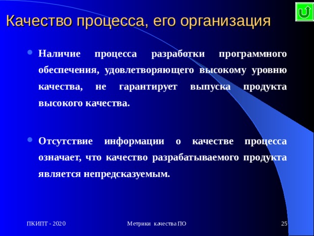 Качество процесса, его организация Н аличие процесса разработки программного обеспечения, удовлетворяющего высокому уровню качества, не гарантирует выпуска продукта высокого качества.  О тсутствие информации о качестве процесса означает, что качество разрабатываемого продукта является непредсказуемым. ПКИПТ - 2020 Метрики качества ПО  