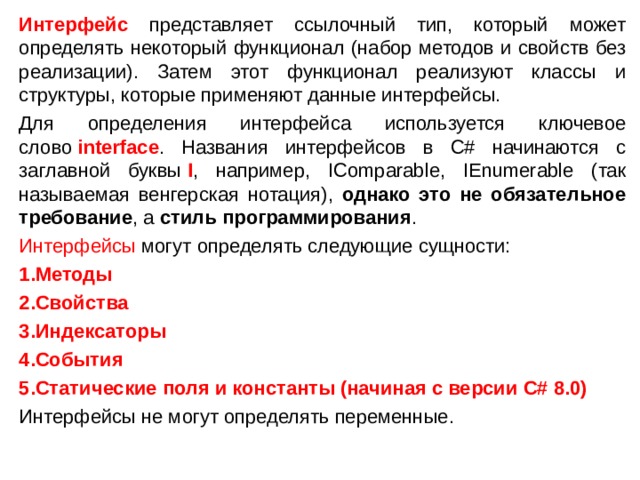 Интерфейс представляет ссылочный тип, который может определять некоторый функционал (набор методов и свойств без реализации). Затем этот функционал реализуют классы и структуры, которые применяют данные интерфейсы. Для определения интерфейса используется ключевое слово  interface . Названия интерфейсов в C# начинаются с заглавной буквы  I , например, IComparable, IEnumerable (так называемая венгерская нотация), однако это не обязательное требование , а стиль программирования . Интерфейсы могут определять следующие сущности: Методы Свойства Индексаторы События Статические поля и константы (начиная с версии C# 8.0) Интерфейсы не могут определять переменные.  
