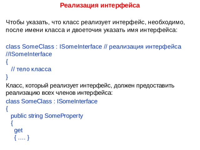 Реализация интерфейса  Чтобы указать, что класс реализует интерфейс, необходимо, после имени класса и двоеточия указать имя интерфейса:   class SomeClass : ISomeInterface // реализация интерфейса //ISomeInterface  {     // тело класса  } Класс, который реализует интерфейс, должен предоставить реализацию всех членов интерфейса: class SomeClass : ISomeInterface  {     public string SomeProperty     {       get       { …. }   