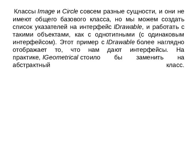 Классы  Image  и  Circle  совсем разные сущности, и они не имеют общего базового класса, но мы можем создать список указателей на интерфейс  IDrawable , и работать с такими объектами, как с однотипными (с одинаковым интерфейсом). Этот пример с  IDrawable  более наглядно отображает то, что нам дают интерфейсы. На практике,  IGeometrical  стоило бы заменить на абстрактный класс.    