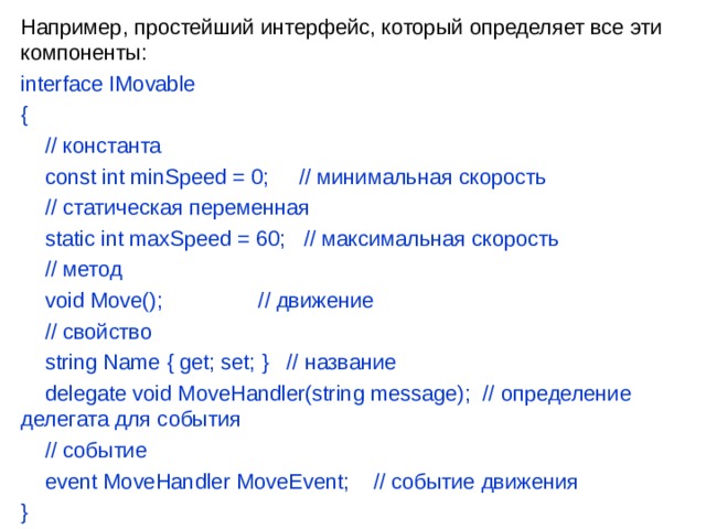 Например, простейший интерфейс, который определяет все эти компоненты: interface IMovable {      // константа      const int minSpeed = 0;     // минимальная скорость      // статическая переменная      static int maxSpeed = 60;   // максимальная скорость      // метод      void Move();                // движение      // свойство      string Name { get; set; }   // название      delegate void MoveHandler(string message);  // определение делегата для события      // событие      event MoveHandler MoveEvent;    // событие движения } 