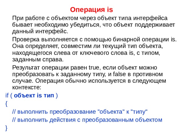 Операция is  При работе с объектом через объект типа интерфейса бывает необходимо убедиться, что объект поддерживает данный интерфейс.  Проверка выполняется с помощью бинарной операции is. Она определяет, совместим ли текущий тип объекта, находящегося слева от ключевого слова is, с типом, заданным справа.  Результат операции равен true, если объект можно преобразовать к заданному типу, и false в противном случае. Операция обычно используется в следующем контексте: if ( объект is тип ) {  // выполнить преобразование 