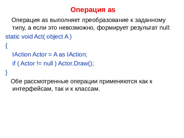  Операция as  Операция as выполняет преобразование к заданному типу, а если это невозможно, формирует результат null: static void Act( object A ) {  IAction Actor = A as IAction;  if ( Actor != null ) Actor.Draw(); }  Обе рассмотренные операции применяются как к интерфейсам, так и к классам. 
