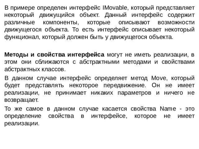 В примере определен интерфейс IMovable, который представляет некоторый движущийся объект. Данный интерфейс содержит различные компоненты, которые описывают возможности движущегося объекта. То есть интерфейс описывает некоторый функционал, который должен быть у движущегося объекта. Методы и свойства интерфейса могут не иметь реализации, в этом они сближаются с абстрактными методами и свойствами абстрактных классов. В данном случае интерфейс определяет метод Move, который будет представлять некоторое передвижение. Он не имеет реализации, не принимает никаких параметров и ничего не возвращает. То же самое в данном случае касается свойства Name - это определение свойства в интерфейсе, которое не имеет реализации. 