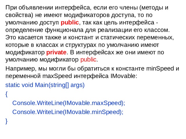 При объявлении интерфейса, если его члены (методы и свойства) не имеют модификаторов доступа, то по умолчанию доступ  public , так как цель интерфейса - определение функционала для реализации его классом. Это касается также и констант и статических переменных, которые в классах и структурах по умолчанию имеют модификатор private . В интерфейсах же они имеют по умолчанию модификатор public . Например, мы могли бы обратиться к константе minSpeed и переменной maxSpeed интерфейса IMovable: static void Main(string[] args) {      Console.WriteLine(IMovable.maxSpeed);      Console.WriteLine(IMovable.minSpeed); } 