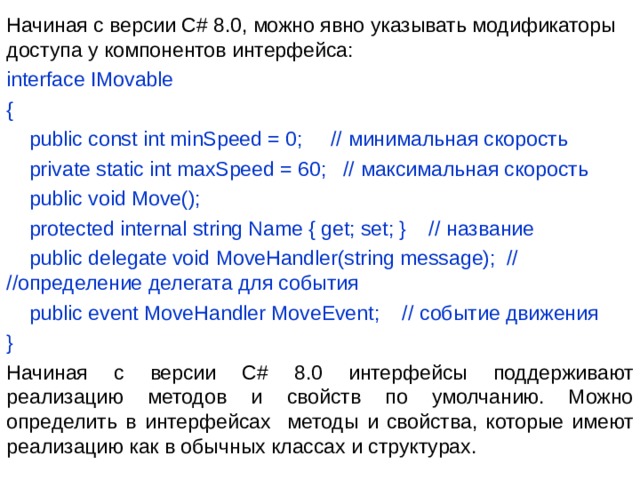 Начиная с версии C# 8.0, можно явно указывать модификаторы доступа у компонентов интерфейса: interface IMovable {      public const int minSpeed = 0;     // минимальная скорость      private static int maxSpeed = 60;   // максимальная скорость      public void Move();      protected internal string Name { get; set; }    // название      public delegate void MoveHandler(string message);  // //определение делегата для события      public event MoveHandler MoveEvent;    // событие движения } Начиная с версии C# 8.0 интерфейсы поддерживают реализацию методов и свойств по умолчанию. Можно определить в интерфейсах методы и свойства, которые имеют реализацию как в обычных классах и структурах. 