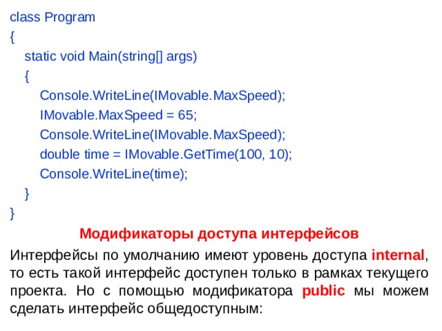 class Program {      static void Main(string[] args)      {          Console.WriteLine(IMovable.MaxSpeed);          IMovable.MaxSpeed = 65;          Console.WriteLine(IMovable.MaxSpeed);          double time = IMovable.GetTime(100, 10);          Console.WriteLine(time);      } } Модификаторы доступа интерфейсов Интерфейсы по умолчанию имеют уровень доступа  internal , то есть такой интерфейс доступен только в рамках текущего проекта. Но с помощью модификатора public мы можем сделать интерфейс общедоступным: 
