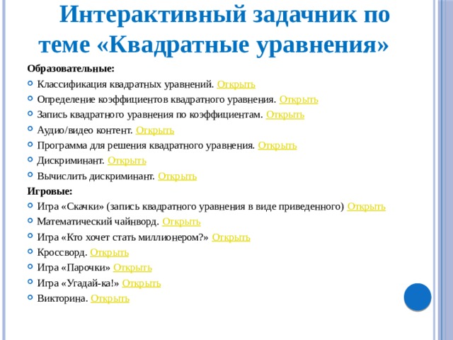 Интерактивный задачник по теме «Квадратные уравнения» Образовательные: Классификация квадратных уравнений. Открыть Определение коэффициентов квадратного уравнения. Открыть Запись квадратного уравнения по коэффициентам. Открыть Аудио/видео контент. Открыть Программа для решения квадратного уравнения. Открыть  Дискриминант. Открыть Вычислить дискриминант. Открыть Игровые: Игра «Скачки» (запись квадратного уравнения в виде приведенного) Открыть Математический чайнворд. Открыть Игра «Кто хочет стать миллионером?» Открыть Кроссворд. Открыть Игра «Парочки» Открыть Игра «Угадай-ка!» Открыть Викторина. Открыть 