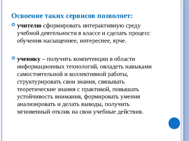 Освоение таких сервисов позволяет: учителю сформировать интерактивную среду учебной деятельности в классе и сделать процесс обучения насыщеннее, интереснее, ярче. ученику – получить компетенции в области информационных технологий, овладеть навыками самостоятельной и коллективной работы, структурировать свои знания, связывать теоретические знания с практикой, повышать устойчивость внимания, формировать умения анализировать и делать выводы, получить мгновенный отклик на свои учебные действия. 