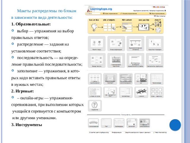  Макеты распределены по блокам в зависимости вида деятельности: 1. Образовательные: выбор — упражнения на выбор правильных ответов; распределение — задания на установление соответствия; последовательность — на опреде- ление правильной последовательности; заполнение — упражнения, в кото- рых надо вставить правильные ответы в нужных местах; 2. Игровые: – онлайн-игры — упражнения- соревнования, при выполнении которых  учащийся соревнуется с компьютером  или другими учениками. 3. Инструменты 