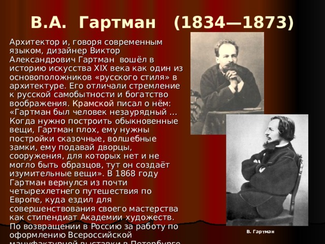 В.А. Гартман (1834—1873)   Архитектор и, говоря современным языком, дизайнер Виктор Александрович Гартман вошёл в историю искусства XIX века как один из основоположников «русского стиля» в архитектуре. Его отличали стремление к русской самобытности и богатство воображения. Крамской писал о нём: «Гартман был человек незаурядный … Когда нужно построить обыкновенные вещи, Гартман плох, ему нужны постройки сказочные, волшебные замки, ему подавай дворцы, сооружения, для которых нет и не могло быть образцов, тут он создаёт изумительные вещи». В 1868 году Гартман вернулся из почти четырехлетнего путешествия по Европе, куда ездил для совершенствования своего мастерства как стипендиат Академии художеств. По возвращении в Россию за работу по оформлению Всероссийской мануфактурной выставки в Петербурге в 1870 году он получил звание академика.  В. Гартман 