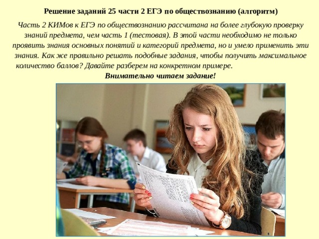 Решение заданий 2 5 части 2 ЕГЭ по обществознанию (алгоритм) Часть 2 КИМов к ЕГЭ по обществознанию рассчитана на более глубокую проверку знаний предмета, чем часть 1 (тестовая). В этой части необходимо не только проявить знания основных понятий и категорий предмета, но и умело применить эти знания. Как же правильно решать подобные задания, чтобы получить максимальное количество баллов? Давайте разберем на конкретном примере.  Внимательно читаем задание! 