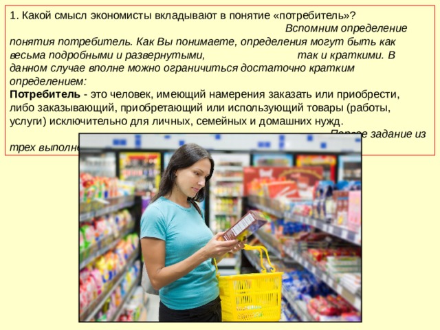 1.  Какой смысл экономисты вкладывают в понятие «потребитель»? Вспомним определение понятия потребитель. Как Вы понимаете, определения могут быть как весьма подробными и развернутыми, так и краткими. В данном случае вполне можно ограничиться достаточно кратким определением: Потребитель - это человек, имеющий намерения заказать или приобрести, либо заказывающий, приобретающий или использующий товары (работы, услуги) исключительно для личных, семейных и домашних нужд. Первое задание из трех выполнено! 