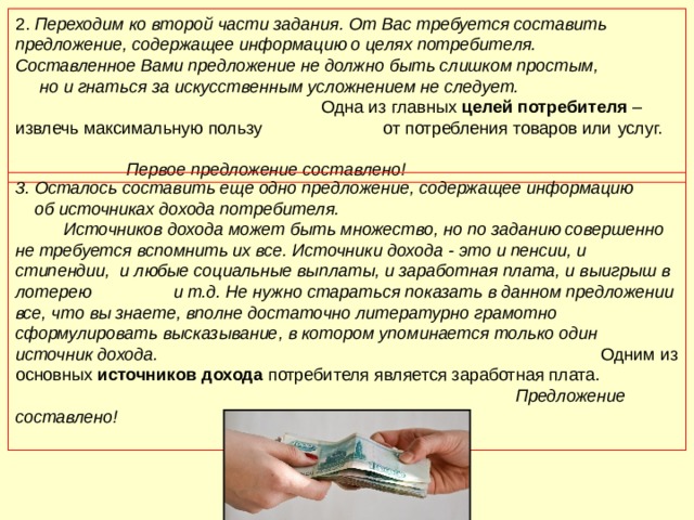 2. Переходим ко второй части задания. От Вас требуется составить предложение, содержащее информацию о целях потребителя. Составленное Вами предложение не должно быть слишком простым, но и гнаться за искусственным усложнением не следует. Одна из главных целей потребителя – извлечь максимальную пользу от потребления товаров или  услуг. Первое предложение составлено! 3. Осталось составить еще одно предложение, содержащее информацию об источниках дохода потребителя. Источников дохода может быть множество, но по заданию совершенно не требуется вспомнить их все. Источники дохода - это и пенсии, и стипендии, и любые социальные выплаты, и заработная плата, и выигрыш в лотерею и т.д. Не нужно стараться показать в данном предложении все, что вы знаете, вполне достаточно литературно грамотно сформулировать высказывание, в котором упоминается только один источник дохода. Одним из основных источников дохода потребителя является заработная плата. Предложение составлено! 