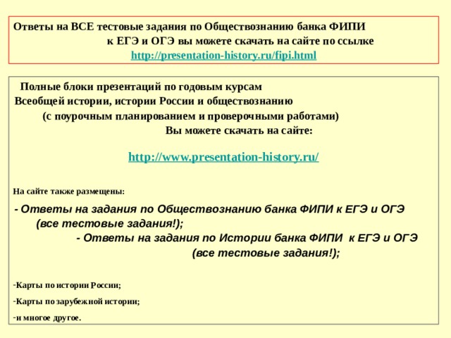 Ответы на ВСЕ тестовые задания по Обществознанию банка ФИПИ к ЕГЭ и ОГЭ вы можете скачать на сайте по ссылке  http://presentation-history.ru/fipi.html Полные блоки презентаций по годовым курсам Всеобщей истории, истории России и обществознанию (с поурочным планированием и проверочными работами) Вы можете скачать на сайте:   http://www.presentation-history.ru/   На сайте также размещены: - Ответы на задания по Обществознанию банка ФИПИ к ЕГЭ и ОГЭ (все тестовые задания!); - Ответы на задания по Истории банка ФИПИ к ЕГЭ и ОГЭ (все тестовые задания!); Карты по истории России; Карты по зарубежной истории; и многое другое. 