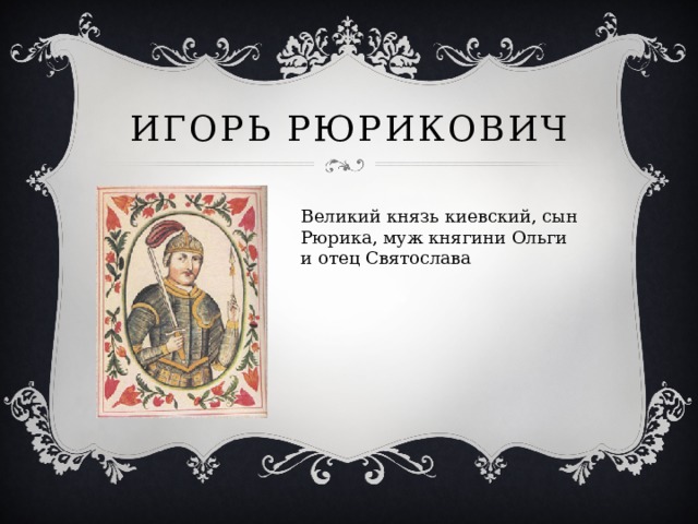 Игорь Рюрикович Великий князь киевский, сын Рюрика, муж княгини Ольги и отец Святослава 