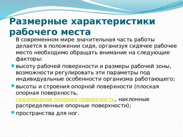 Размерные характеристики рабочего места   В современном мире значительная часть работы делается в положении сидя, организуя сидячее рабочее место необходимо обращать внимание на следующие факторы: высоту рабочей поверхности и размеры рабочей зоны, возможности регулировать эти параметры под индивидуальные особенности организма работающего; высоты и строения опорной поверхности (плоская опорная поверхность,  седловидная опорная поверхность , наклонные распределенные опорные поверхности); пространства для ног. 
