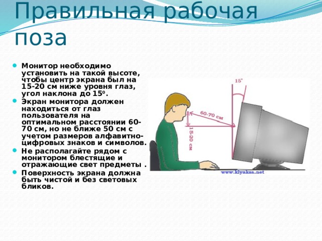 Правильная рабочая поза Монитор необходимо установить на такой высоте, чтобы центр экрана был на 15-20 см ниже уровня глаз, угол наклона до 15 0 . Экран монитора должен находиться от глаз пользователя на оптимальном расстоянии 60-70 см, но не ближе 50 см с учетом размеров алфавитно-цифровых знаков и символов. Не располагайте рядом с монитором блестящие и отражающие свет предметы . Поверхность экрана должна быть чистой и без световых бликов.   