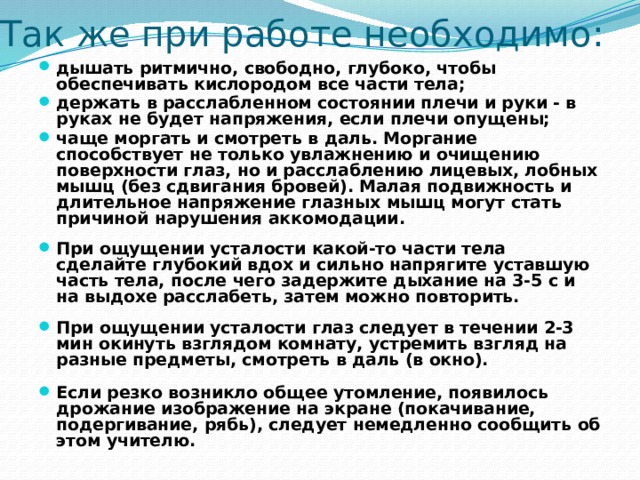 Так же при работе необходимо: дышать ритмично, свободно, глубоко, чтобы обеспечивать кислородом все части тела; держать в расслабленном состоянии плечи и руки - в руках не будет напряжения, если плечи опущены; чаще моргать и смотреть в даль. Моргание способствует не только увлажнению и очищению поверхности глаз, но и расслаблению лицевых, лобных мышц (без сдвигания бровей). Малая подвижность и длительное напряжение глазных мышц могут стать причиной нарушения аккомодации.  При ощущении усталости какой-то части тела сделайте глубокий вдох и сильно напрягите уставшую часть тела, после чего задержите дыхание на 3-5 с и на выдохе расслабеть, затем можно повторить.  При ощущении усталости глаз следует в течении 2-3 мин окинуть взглядом комнату, устремить взгляд на разные предметы, смотреть в даль (в окно).  Если резко возникло общее утомление, появилось дрожание изображение на экране (покачивание, подергивание, рябь), следует немедленно сообщить об этом учителю.  