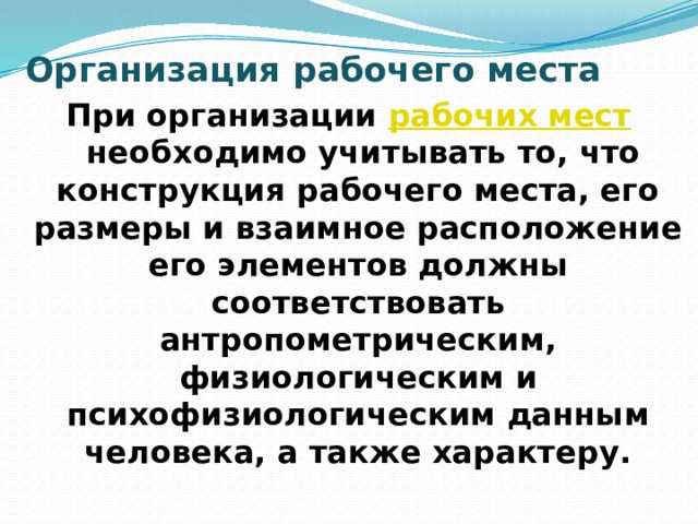 Организация рабочего места   При организации  рабочих мест  необходимо учитывать то, что конструкция рабочего места, его размеры и взаимное расположение его элементов должны соответствовать антропометрическим, физиологическим и психофизиологическим данным человека, а также характеру. 