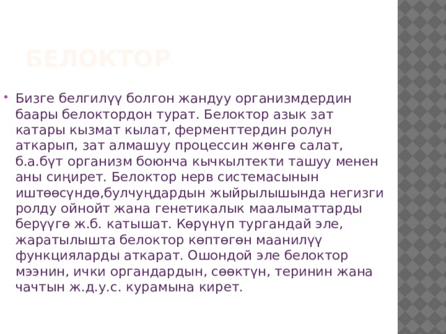 Белоктор Бизге белгилүү болгон жандуу организмдердин баары белоктордон турат. Белоктор азык зат катары кызмат кылат, ферменттердин ролун аткарып, зат алмашуу процессин жɵнгɵ салат, б.а.бүт организм боюнча кычкылтекти ташуу менен аны сиңирет. Белоктор нерв системасынын иштɵɵсүндɵ,булчуңдардын жыйрылышында негизги ролду ойнойт жана генетикалык маалыматтарды берүүгɵ ж.б. катышат. Көрүнүп тургандай эле, жаратылышта белоктор кɵптɵгɵн маанилүү функцияларды аткарат. Ошондой эле белоктор мээнин, ички органдардын, сɵɵктүн, теринин жана чачтын ж.д.у.с. курамына кирет. 