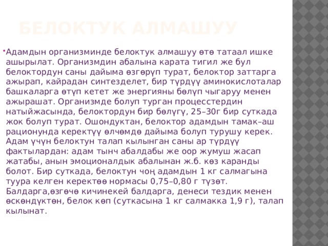 Белоктук алмашуу Адамдын организминде белоктук алмашуу өтө татаал ишке ашырылат. Организмдин абалына карата тигил же бул белоктордун саны дайыма ɵзгɵрүп турат, белоктор заттарга ажырап, кайрадан синтезделет, бир түрдүү аминокислоталар башкаларга ɵтүп кетет же энергияны бɵлүп чыгаруу менен ажырашат. Организмде болуп турган процесстердин натыйжасында, белоктордун бир бɵлүгү, 25–30г бир суткада жок болуп турат. Ошондуктан, белоктор адамдын тамак–аш рационунда керектүү ɵлчɵмдɵ дайыма болуп турушу керек. Адам үчүн белоктун талап кылынган саны ар түрдүү фактылардан: адам тынч абалдабы же оор жумуш жасап жатабы, анын эмоционалдык абалынан ж.б. кɵз каранды болот. Бир суткада, белоктун чоң адамдын 1 кг салмагына туура келген керектɵɵ нормасы 0,75–0,80 г түзɵт. Балдарга,ɵзгɵчɵ кичинекей балдарга, денеси тездик менен ɵскɵндүктɵн, белок кɵп (суткасына 1 кг салмакка 1,9 г), талап кылынат. 