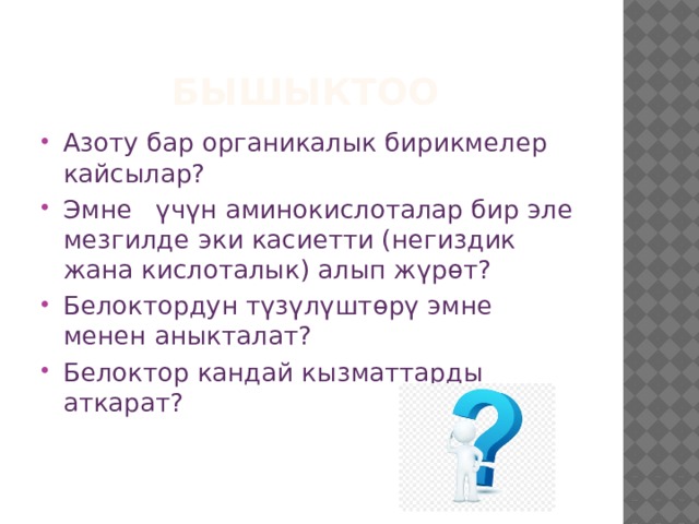 Бышыктоо Азоту бар органикалык бирикмелер кайсылар? Эмне үчүн аминокислоталар бир эле мезгилде эки касиетти (негиздик жана кислоталык) алып жүрөт? Белоктордун түзүлүштөрү эмне менен аныкталат? Белоктор кандай кызматтарды аткарат? 