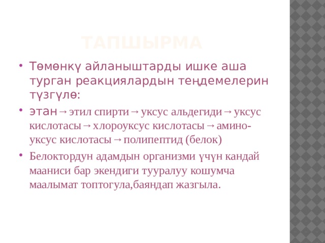 Тапшырма Төмөнкү айланыштарды ишке аша турган реакциялардын теңдемелерин түзгүлө: этан →этил спирти→уксус альдегиди→уксус кислотасы→хлороуксус кислотасы→амино-уксус кислотасы→полипептид (белок) Белоктордун адамдын организми үчүн кандай мааниси бар экендиги тууралуу кошумча маалымат топтогула,баяндап жазгыла. 