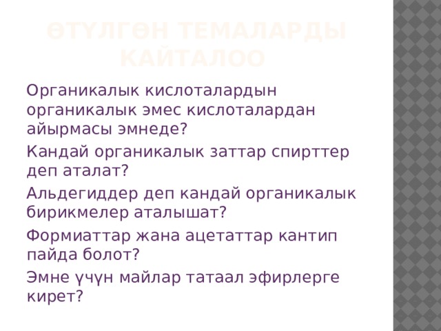Өтүлгөн темаларды кайталоо Органикалык кислоталардын органикалык эмес кислоталардан айырмасы эмнеде? Кандай органикалык заттар спирттер деп аталат? Альдегиддер деп кандай органикалык бирикмелер аталышат? Формиаттар жана ацетаттар кантип пайда болот? Эмне үчүн майлар татаал эфирлерге кирет? 