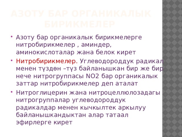 Азоту бар органикалык бирикмелер Азоту бар органикалык бирикмелерге нитробирикмелер , аминдер, аминокислоталар жана белок кирет Нитробирикмелер. Углеводороддук радикал менен түздөн –түз байланышкан бир же бир нече нитрогруппасы NO2 бар органикалык заттар нитробирикмелер деп аталат Нитроглицерин жана нитроцеллюлозадагы нитрогруппалар углеводороддук радикалдар менен кычкылтек аркылуу байланышкандыктан алар татаал эфирлерге кирет 