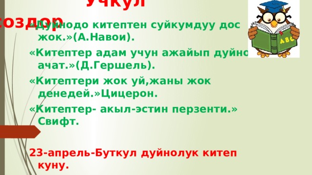  Учкул создор «Дуйнодо китептен суйкумдуу дос жок.»(А.Навои). «Китептер адам учун ажайып дуйно ачат.»(Д.Гершель). «Китептери жок уй,жаны жок денедей.»Цицерон. «Китептер- акыл-эстин перзенти.» Свифт.  23-апрель-Буткул дуйнолук китеп куну. 