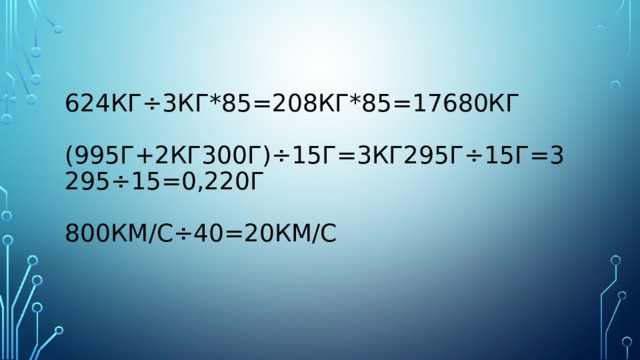 624кг÷3кг*85=208кг*85=17680кг   (995г+2кг300г)÷15г=3кг295Г÷15г=3295÷15=0,220г   800км/с÷40=20км/с 