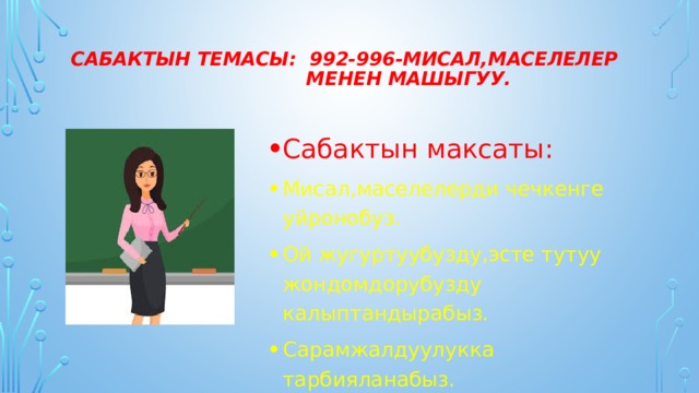 Сабактын темасы: 992-996-Мисал,маселелер  менен машыгуу.   Сабактын максаты: Мисал,маселелерди чечкенге уйронобуз. Ой жугуртуубузду,эсте тутуу жондомдорубузду калыптандырабыз. Сарамжалдуулукка тарбияланабыз. 