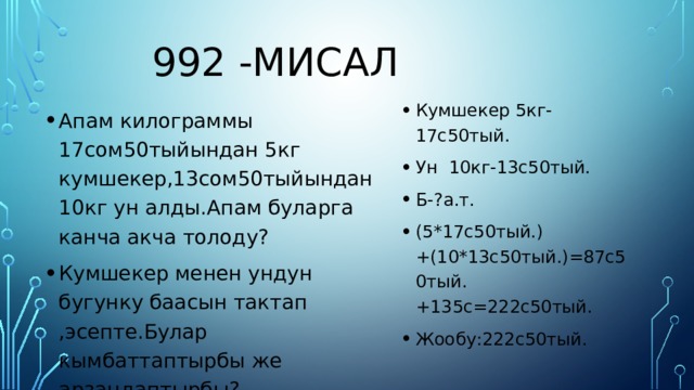 992 -мисал Кумшекер 5кг-17с50тый. Ун 10кг-13с50тый. Б-?а.т. (5*17с50тый.)+(10*13с50тый.)=87с50тый.+135с=222с50тый. Жообу:222с50тый. Апам килограммы 17сом50тыйындан 5кг кумшекер,13сом50тыйындан 10кг ун алды.Апам буларга канча акча толоду? Кумшекер менен ундун бугунку баасын тактап ,эсепте.Булар кымбаттаптырбы же арзандаптырбы? 